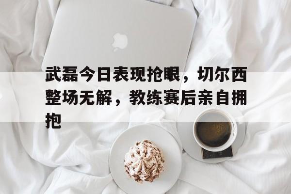 武磊今日表现抢眼，切尔西整场无解，教练赛后亲自拥抱